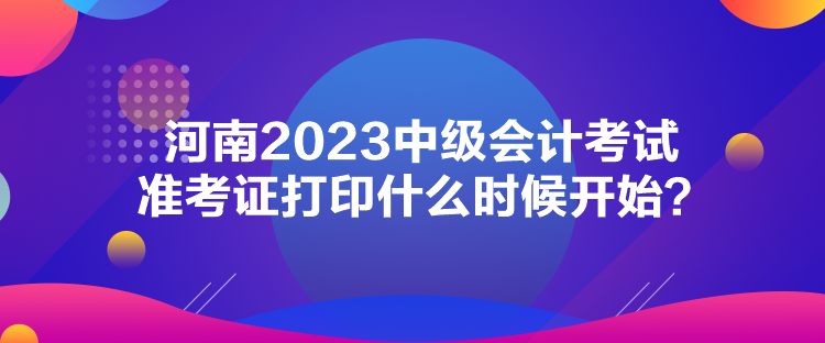 河南2023中級會計考試準(zhǔn)考證打印什么時候開始？