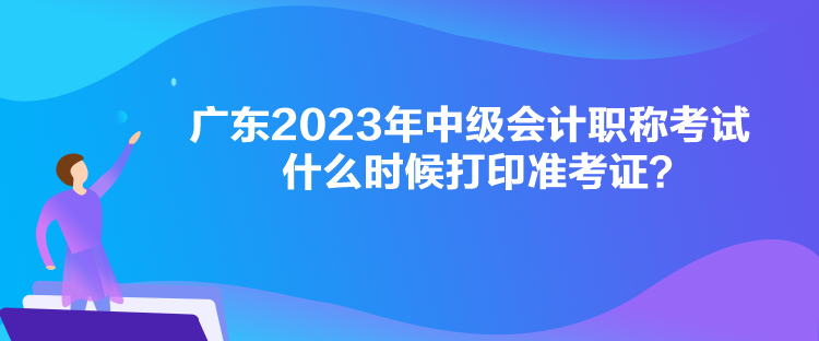 廣東2023年中級會計職稱考試什么時候打印準考證？