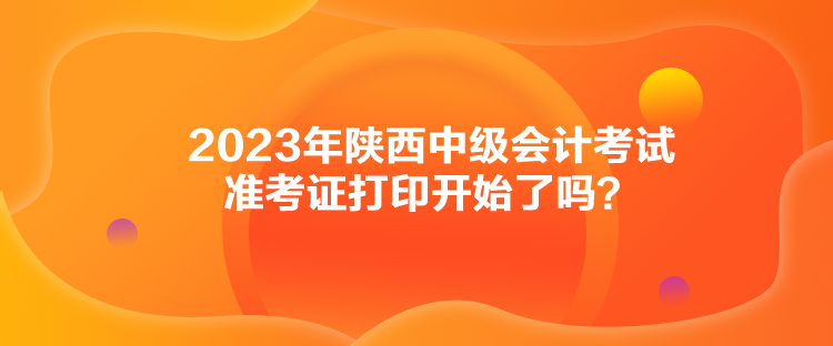 2023年陜西中級(jí)會(huì)計(jì)考試準(zhǔn)考證打印開(kāi)始了嗎？