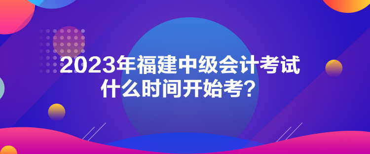 2023年福建中級(jí)會(huì)計(jì)考試什么時(shí)間開(kāi)始考？