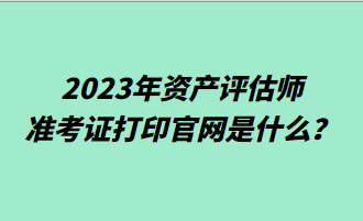 2023年資產(chǎn)評估師準(zhǔn)考證打印官網(wǎng)是什么？