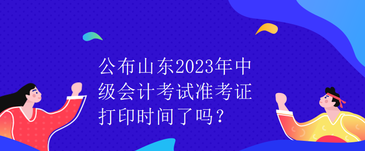 公布山東2023年中級(jí)會(huì)計(jì)考試準(zhǔn)考證打印時(shí)間了嗎？