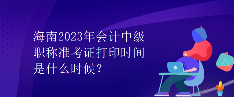 海南2023年會計中級職稱準(zhǔn)考證打印時間是什么時候？