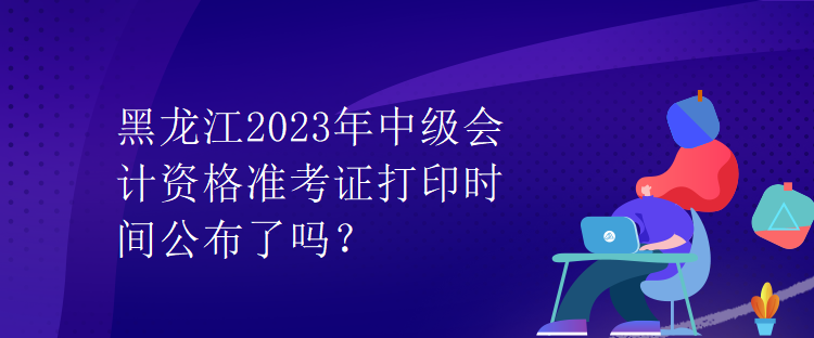 黑龍江2023年中級會計資格準(zhǔn)考證打印時間公布了嗎？