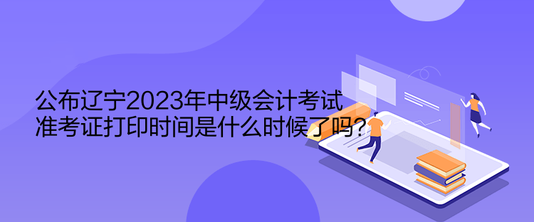 公布遼寧2023年中級會計考試準考證打印時間是什么時候了嗎？  