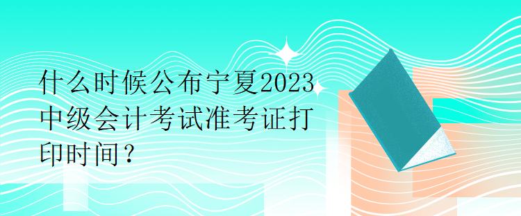 什么時(shí)候公布寧夏2023中級(jí)會(huì)計(jì)考試準(zhǔn)考證打印時(shí)間？