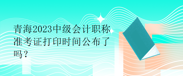 青海2023中級(jí)會(huì)計(jì)職稱準(zhǔn)考證打印時(shí)間公布了嗎？