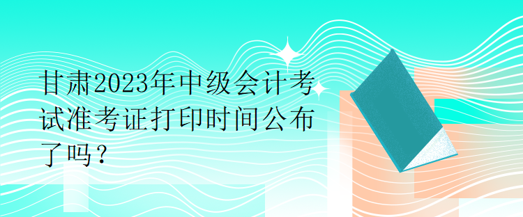 甘肅2023年中級會計考試準考證打印時間公布了嗎？