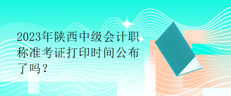 2023年陜西中級會(huì)計(jì)職稱準(zhǔn)考證打印時(shí)間公布了嗎？