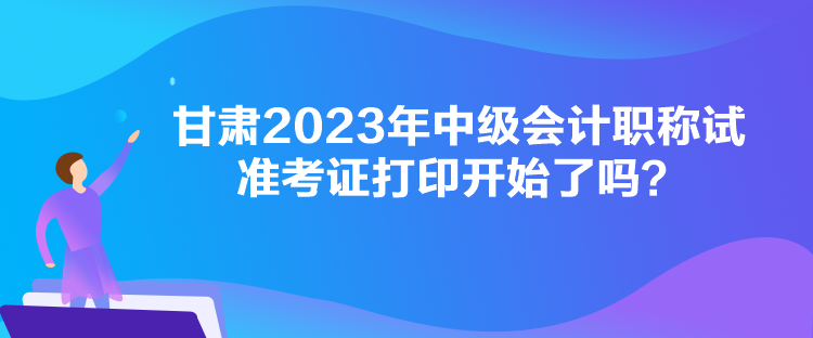 甘肅2023年中級會計職稱試準考證打印開始了嗎？