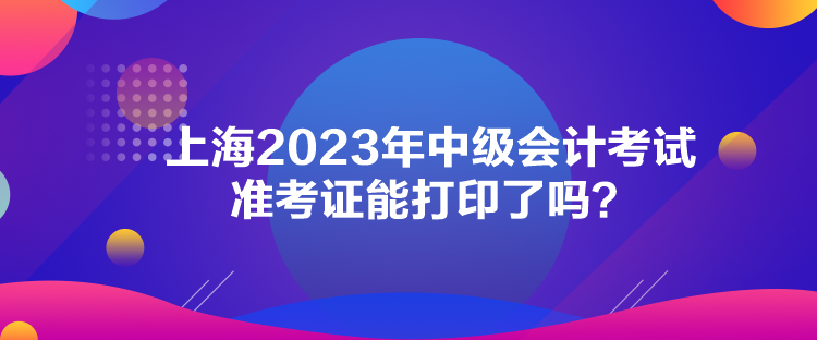 上海2023年中級會計考試準(zhǔn)考證能打印了嗎？