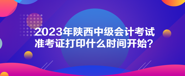 2023年陜西中級會計考試準考證打印什么時間開始？