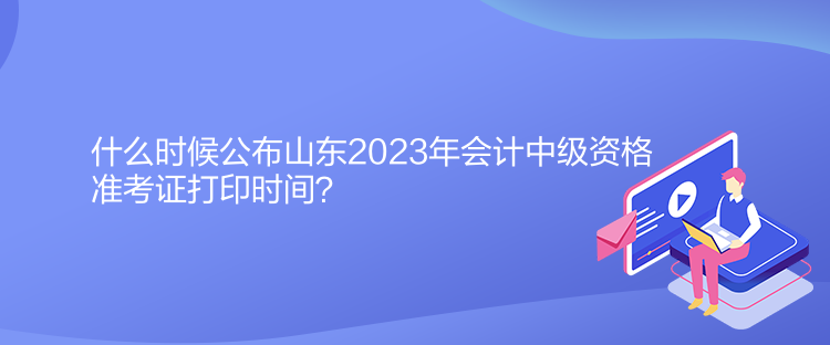 什么時(shí)候公布山東2023年會(huì)計(jì)中級(jí)資格準(zhǔn)考證打印時(shí)間？