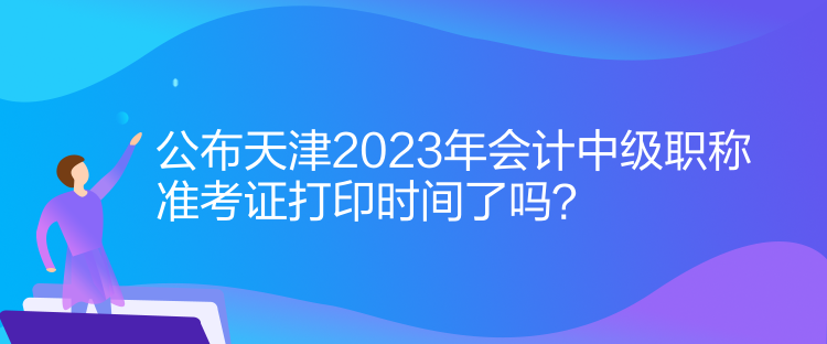 公布天津2023年會(huì)計(jì)中級(jí)職稱準(zhǔn)考證打印時(shí)間了嗎？