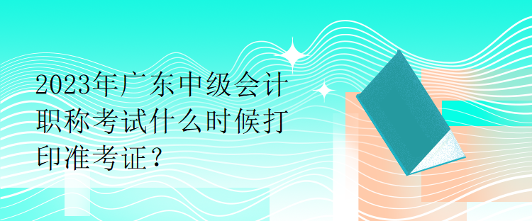 2023年廣東中級會計職稱考試什么時候打印準考證？