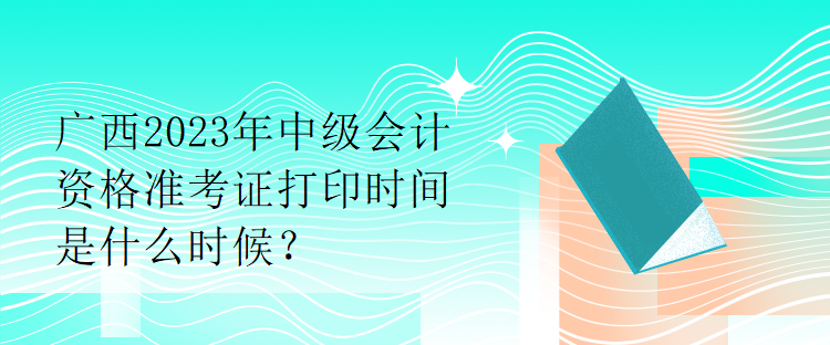 廣西2023年中級(jí)會(huì)計(jì)資格準(zhǔn)考證打印時(shí)間是什么時(shí)候？