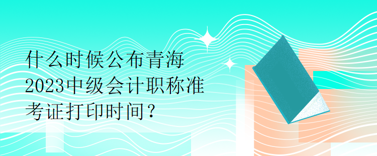 什么時(shí)候公布青海2023中級(jí)會(huì)計(jì)職稱準(zhǔn)考證打印時(shí)間？