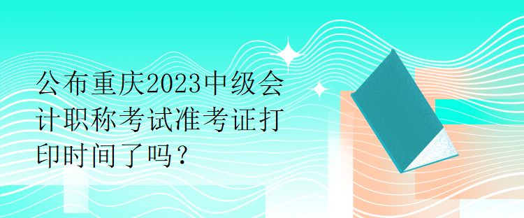 公布重慶2023中級會計職稱考試準考證打印時間了嗎？