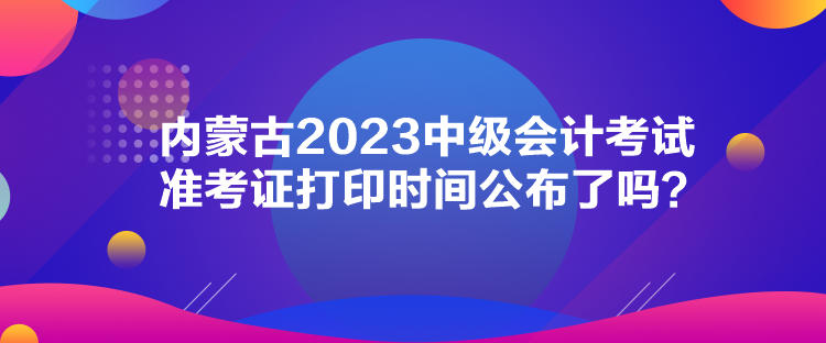 內蒙古2023中級會計考試準考證打印時間公布了嗎？