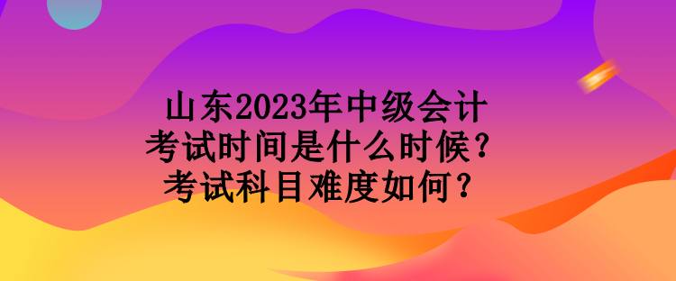 山東2023年中級(jí)會(huì)計(jì)考試時(shí)間是什么時(shí)候？考試科目難度如何？