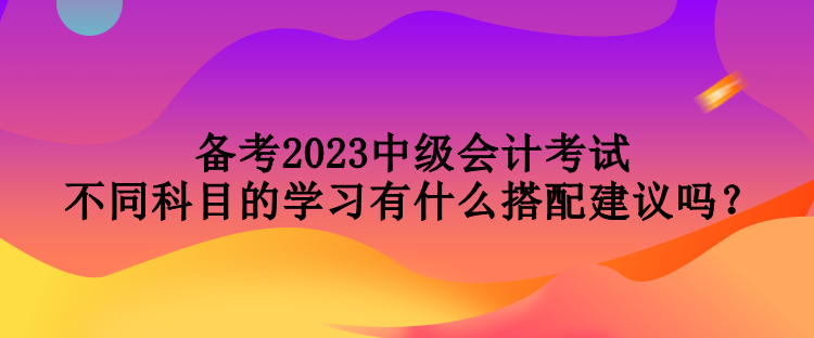 備考2023中級(jí)會(huì)計(jì)考試 不同科目的學(xué)習(xí)有什么搭配建議嗎？