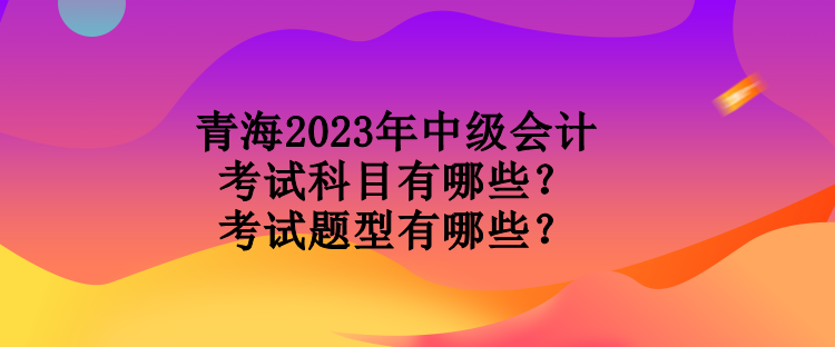 青海2023年中級會計考試科目有哪些？考試題型有哪些？