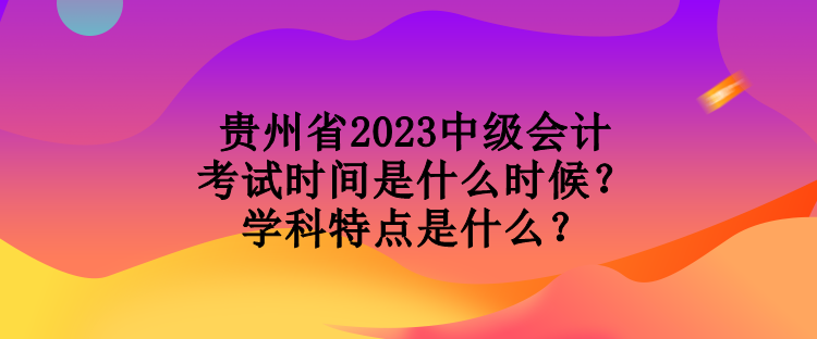 貴州省2023中級(jí)會(huì)計(jì)考試時(shí)間是什么時(shí)候？學(xué)科特點(diǎn)是什么？