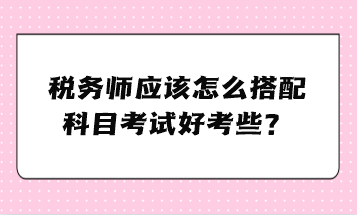 稅務(wù)師應(yīng)該怎么搭配科目考試好考些？