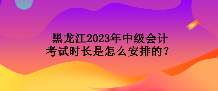 黑龍江2023年中級會計考試時長是怎么安排的？