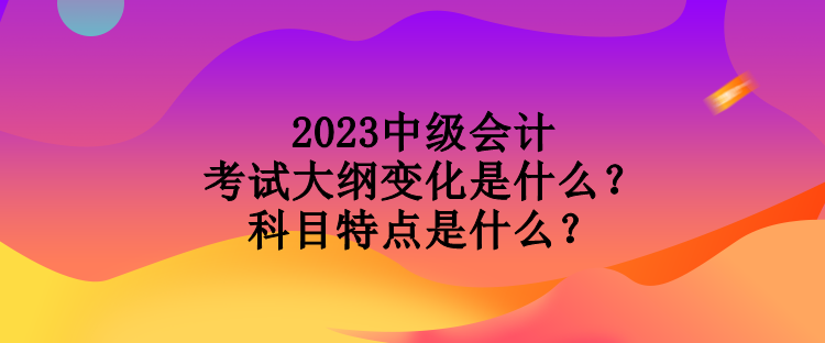 2023中級會計考試大綱變化是什么？科目特點是什么？