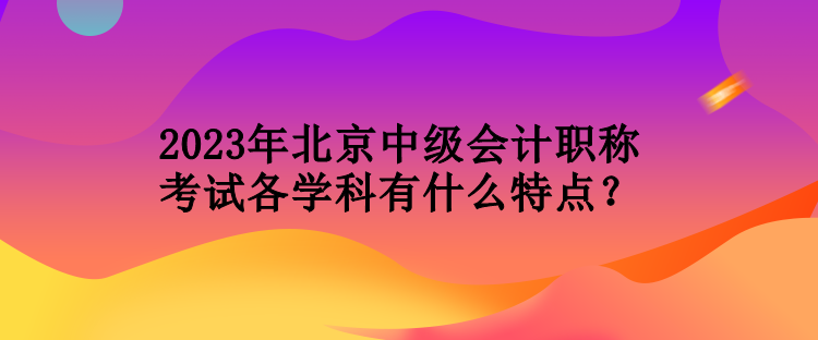 2023年北京中級會計職稱考試各學(xué)科有什么特點(diǎn)？