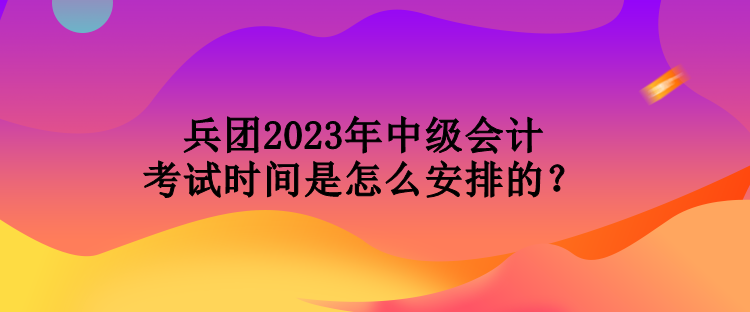 兵團2023年中級會計考試時間是怎么安排的？