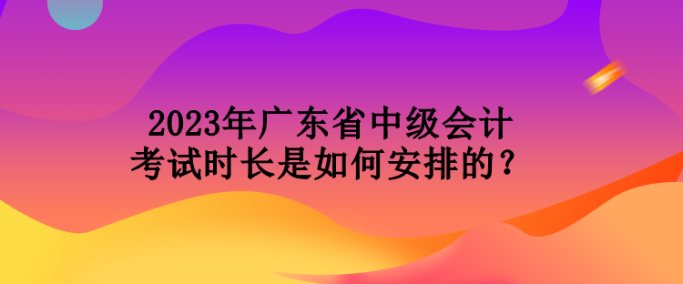 2023年廣東省中級會計考試時長是如何安排的？