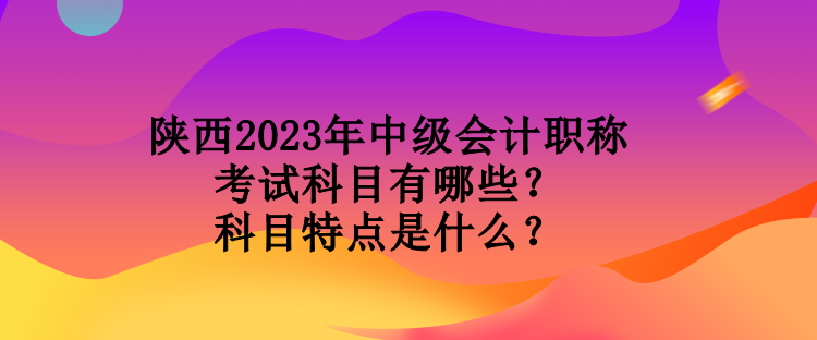 陜西2023年中級(jí)會(huì)計(jì)職稱(chēng)考試科目有哪些？科目特點(diǎn)是什么？