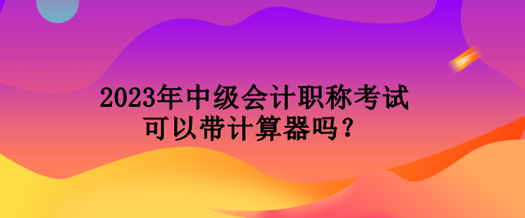 2023年中級會計職稱考試可以帶計算器嗎？