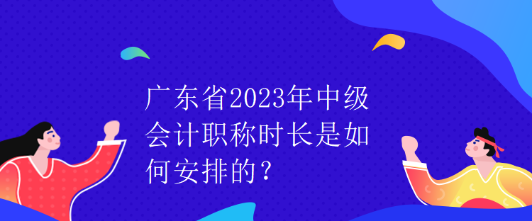 廣東省2023年中級會計職稱時長是如何安排的？