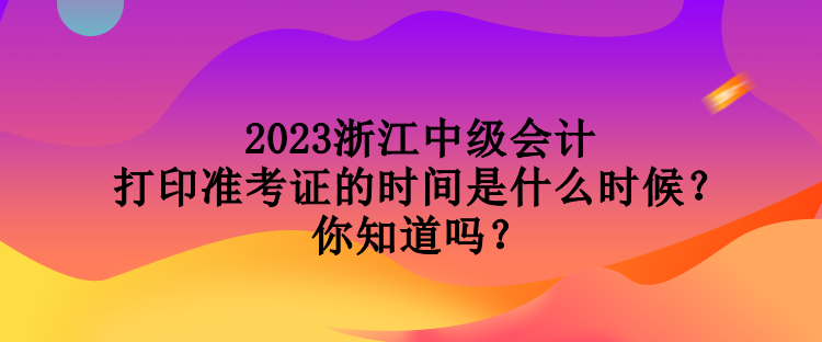 2023浙江中級會計打印準考證的時間是什么時候？你知道嗎？