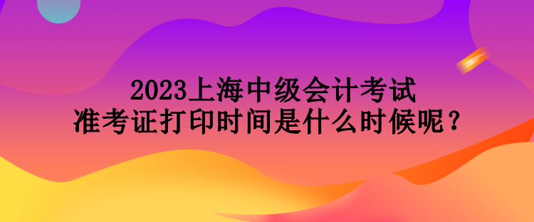 2023上海中級會計考試準考證打印時間是什么時候呢？