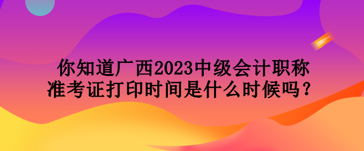 你知道廣西2023中級會計職稱準(zhǔn)考證打印時間是什么時候嗎？