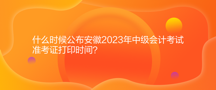 什么時候公布安徽2023年中級會計考試準考證打印時間？