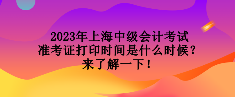 2023年上海中級會計考試準考證打印時間是什么時候？來了解一下！