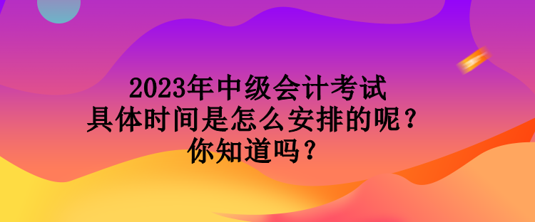 2023年中級(jí)會(huì)計(jì)考試具體時(shí)間是怎么安排的呢？你知道嗎？