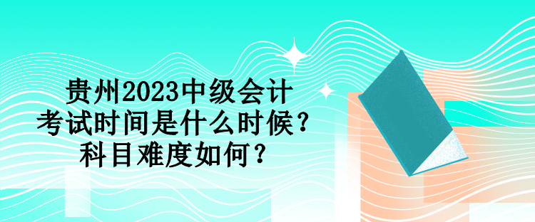 貴州2023中級(jí)會(huì)計(jì)考試時(shí)間是什么時(shí)候？科目難度如何？