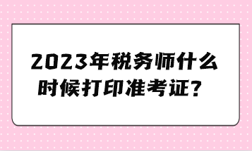 2023年稅務(wù)師什么時(shí)候打印準(zhǔn)考證？