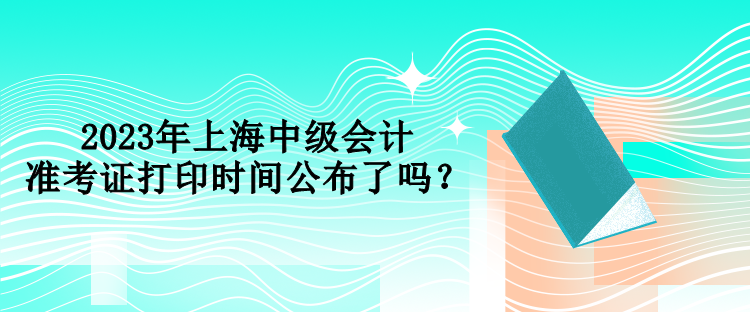 2023年上海中級會計準(zhǔn)考證打印時間公布了嗎？