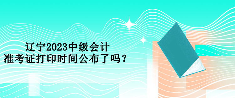 遼寧2023中級(jí)會(huì)計(jì)準(zhǔn)考證打印時(shí)間公布了嗎？