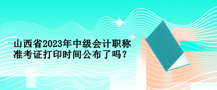 山西省2023年中級(jí)會(huì)計(jì)職稱準(zhǔn)考證打印時(shí)間公布了嗎？