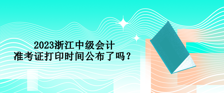 2023浙江中級會計準考證打印時間公布了嗎？