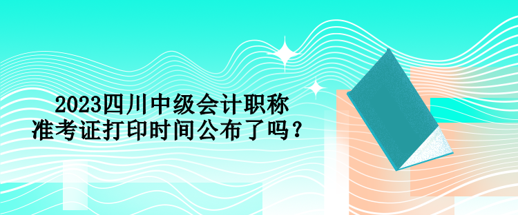 2023四川中級會計職稱準(zhǔn)考證打印時間公布了嗎？