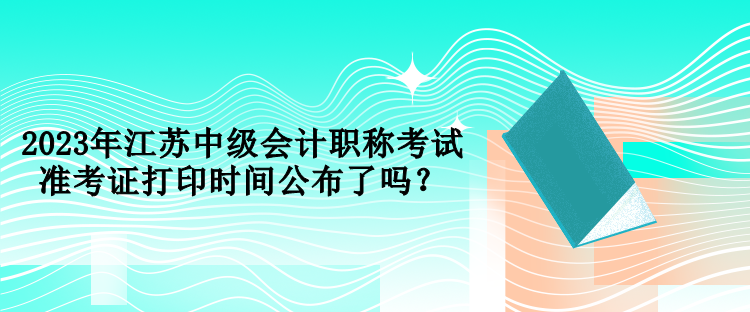 2023年江蘇中級會(huì)計(jì)職稱考試準(zhǔn)考證打印時(shí)間公布了嗎？